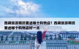 西藏旅游跟團要進哪個購物店？西藏旅游跟團要進哪個購物店好一點