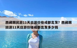 西藏跟團(tuán)游11天日游價(jià)格成都出發(fā)？西藏跟團(tuán)游11天日游價(jià)格成都出發(fā)多少錢