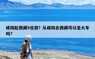 咸陽赴西藏9日游？從咸陽去西藏可以坐火車嗎?