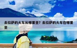 去拉薩的火車從哪里坐？去拉薩的火車在哪里坐