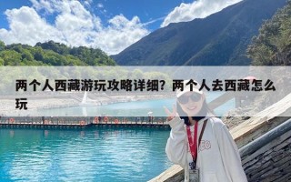 兩個人西藏游玩攻略詳細？兩個人去西藏怎么玩