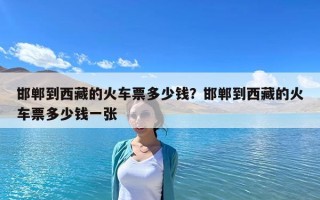 邯鄲到西藏的火車票多少錢？邯鄲到西藏的火車票多少錢一張