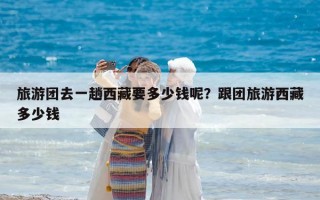 旅游團去一趟西藏要多少錢呢？跟團旅游西藏多少錢