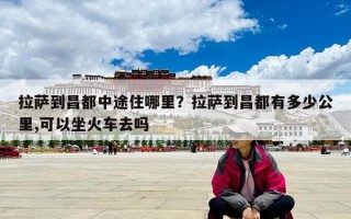 拉薩到昌都中途住哪里？拉薩到昌都有多少公里,可以坐火車去嗎