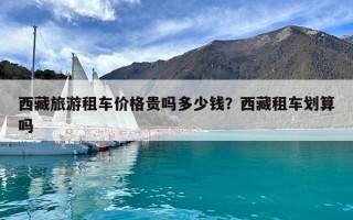 西藏旅游租車價格貴嗎多少錢？西藏租車劃算嗎