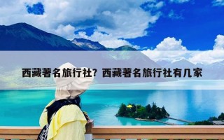 西藏著名旅行社？西藏著名旅行社有幾家