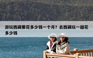 游玩西藏要花多少錢一個月？去西藏玩一趟花多少錢