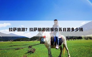 拉薩旅游？拉薩旅游團報價五日游多少錢