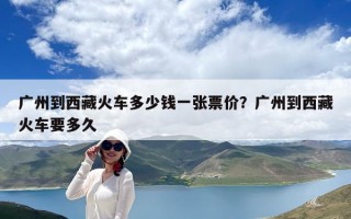 廣州到西藏火車多少錢一張票價？廣州到西藏火車要多久