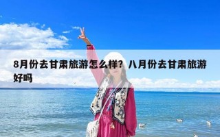 8月份去甘肅旅游怎么樣？八月份去甘肅旅游好嗎