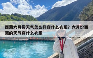 西藏六月份天氣怎么樣穿什么衣服？六月份西藏的天氣穿什么衣服