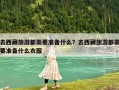 去西藏旅游都需要準備什么？去西藏旅游都需要準備什么衣服