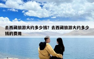 去西藏旅游大約多少錢？去西藏旅游大約多少錢的費用