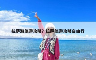 拉薩游旅游攻略？拉薩旅游攻略自由行