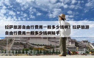 拉薩旅游自由行費用一般多少錢啊？拉薩旅游自由行費用一般多少錢啊知乎