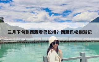 三月下旬到西藏看巴松措？西藏巴松措游記