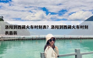 洛陽到西藏火車時刻表？洛陽到西藏火車時刻表最新