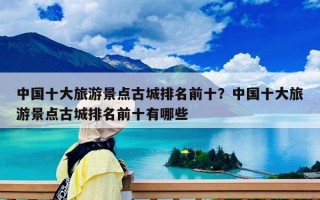 中國十大旅游景點古城排名前十？中國十大旅游景點古城排名前十有哪些