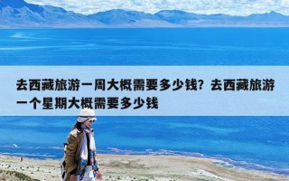 去西藏旅游一周大概需要多少錢？去西藏旅游一個星期大概需要多少錢
