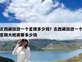 去西藏旅游一個(gè)星期多少錢(qián)？去西藏旅游一個(gè)星期大概需要多少錢(qián)