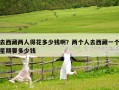 去西藏兩人得花多少錢啊？?jī)蓚€(gè)人去西藏一個(gè)星期要多少錢