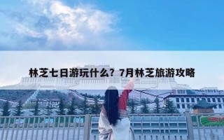 林芝七日游玩什么？7月林芝旅游攻略