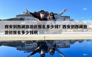 西安到西藏旅游團報名多少錢？西安到西藏旅游團報名多少錢啊