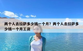 兩個人去拉薩多少錢一個月？兩個人去拉薩多少錢一個月工資