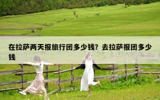 在拉薩兩天報旅行團多少錢？去拉薩報團多少錢