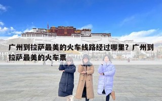 廣州到拉薩最美的火車線路經過哪里？廣州到拉薩最美的火車票