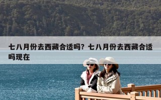 七八月份去西藏合適嗎？七八月份去西藏合適嗎現(xiàn)在