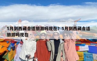 5月到西藏合適旅游嗎現在？5月到西藏合適旅游嗎現在