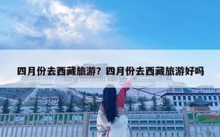 四月份去西藏旅游？四月份去西藏旅游好嗎