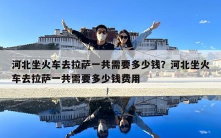 河北坐火車去拉薩一共需要多少錢？河北坐火車去拉薩一共需要多少錢費用