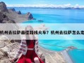 杭州去拉薩最佳路線火車？杭州去拉薩怎么走