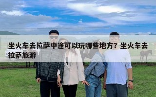 坐火車去拉薩中途可以玩哪些地方？坐火車去拉薩旅游