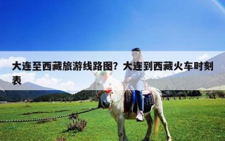大連至西藏旅游線路圖？大連到西藏火車時刻表