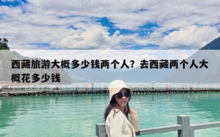 西藏旅游大概多少錢兩個人？去西藏兩個人大概花多少錢