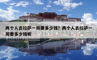 兩個人去拉薩一周要多少錢？兩個人去拉薩一周要多少錢呢