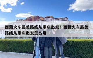 西藏火車最美路線從重慶出發(fā)？西藏火車最美路線從重慶出發(fā)怎么走