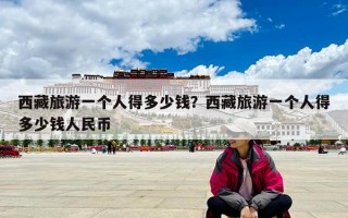 西藏旅游一個人得多少錢？西藏旅游一個人得多少錢人民幣