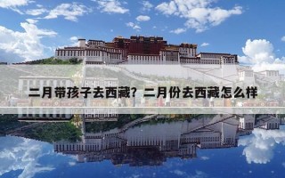 二月帶孩子去西藏？二月份去西藏怎么樣