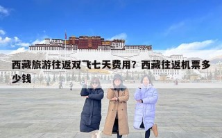 西藏旅游往返雙飛七天費(fèi)用？西藏往返機(jī)票多少錢(qián)