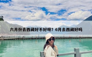 六月份去西藏好不好呀?6月去西藏好嗎 六月份去西藏好不好呀?6月去西藏好嗎