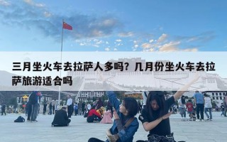 三月坐火車去拉薩人多嗎？幾月份坐火車去拉薩旅游適合嗎