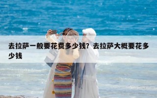 去拉薩一般要花費(fèi)多少錢(qián)？去拉薩大概要花多少錢(qián)