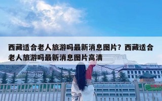西藏適合老人旅游嗎最新消息圖片？西藏適合老人旅游嗎最新消息圖片高清