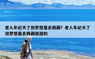 老人年紀大了但夢想是去西藏？老人年紀大了但夢想是去西藏旅游的