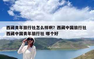 西藏青年旅行社怎么樣啊？西藏中國旅行社 西藏中國青年旅行社 哪個好
