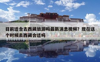 目前適合去西藏旅游嗎最新消息視頻？現(xiàn)在這個(gè)時(shí)候去西藏合適嗎
